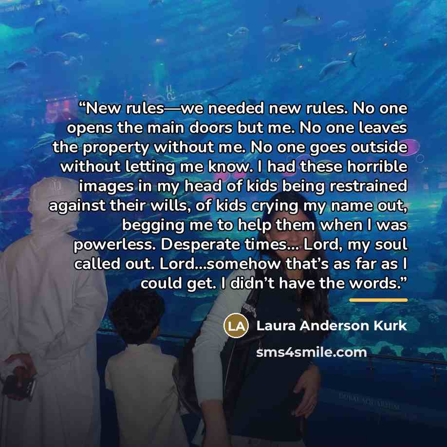 “New rules—we needed new rules. No one opens the main doors but me. No one leaves the property without me. No one goes outside without letting me know. I had these horrible images in my head of kids being restrained against their wills, of kids crying my name out, begging me to help them when I was…” quote by Laura Anderson Kurk