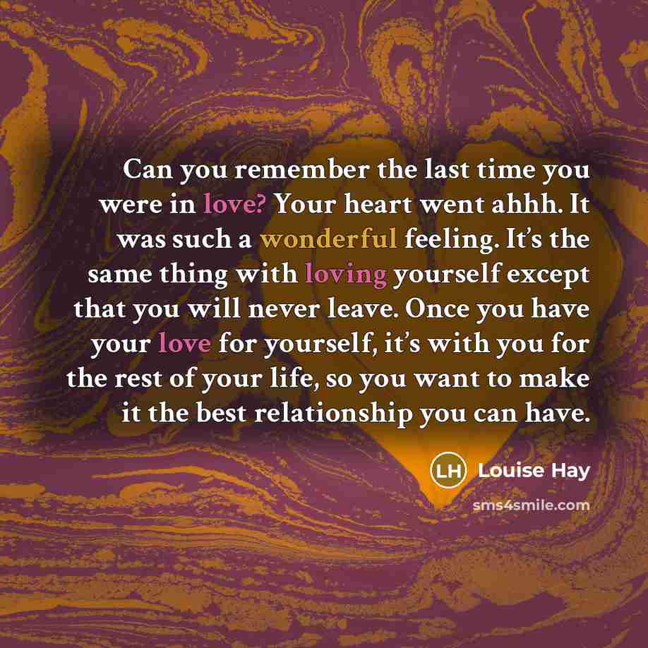 “Can you remember the last time you were in love? Your heart went ahhh. It was such a wonderful feeling. It’s the same thing with loving yourself except that you will never leave. Once you have your love for yourself, it’s with you for the rest of your life, so you want to make it the best…” quote by Louise Hay