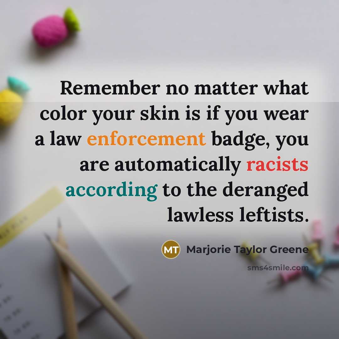 “Remember no matter what color your skin is if you wear a law enforcement badge, you are automatically racists according to the deranged lawless leftists.” quote by Marjorie Taylor Greene