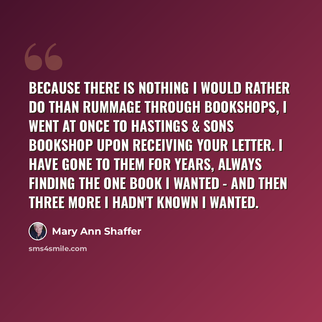 “Because there is nothing I would rather do than rummage through bookshops, I went at once to Hastings & Sons Bookshop upon receiving your letter. I have gone to them for years, always finding the one book I wanted - and then three more I hadn't known I wanted.” quote by Mary Ann Shaffer