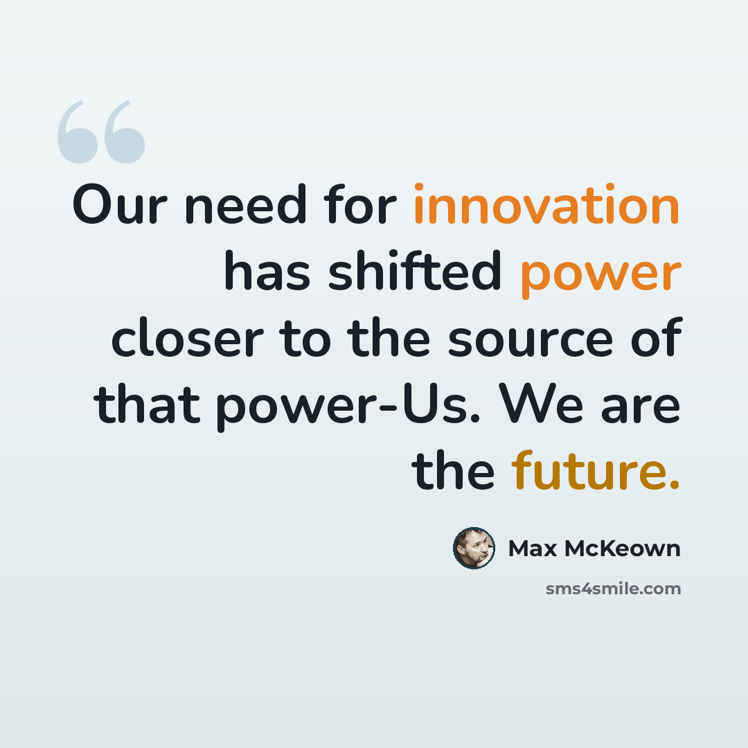 “Our need for innovation has shifted power closer to the source of that power-Us. We are the future.” quote by Max McKeown