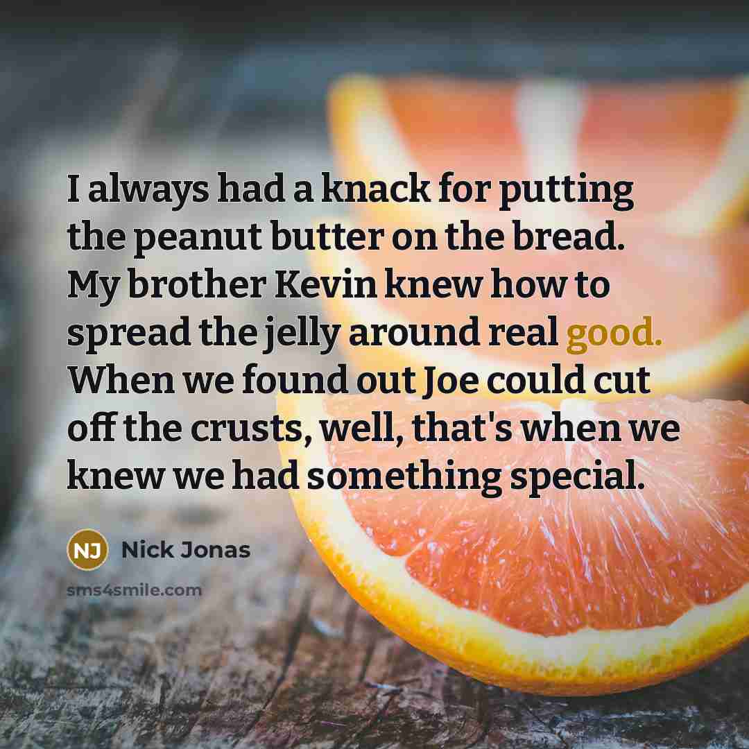 “I always had a knack for putting the peanut butter on the bread. My brother Kevin knew how to spread the jelly around real good. When we found out Joe could cut off the crusts, well, that's when we knew we had something special.” quote by Nick Jonas