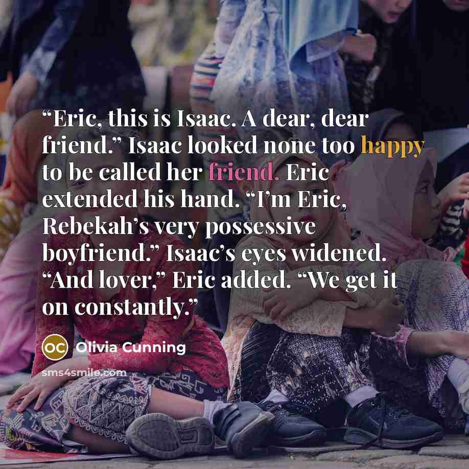 “Eric, this is Isaac. A dear, dear friend.” Isaac looked none too happy to be called her friend. Eric extended his hand. “I’m Eric, Rebekah’s very possessive boyfriend.” Isaac’s eyes widened. “And lover,” Eric added. “We get it on constantly.” quote by Olivia Cunning