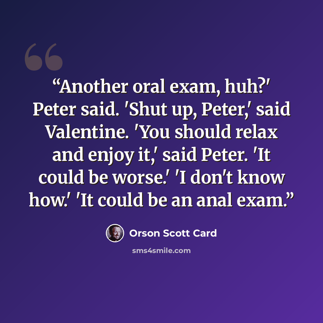 “Another oral exam, huh?' Peter said. 'Shut up, Peter,' said Valentine. 'You should relax and enjoy it,' said Peter. 'It could be worse.' 'I don't know how.' 'It could be an anal exam.” quote by Orson Scott Card
