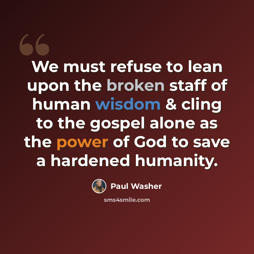 “We must refuse to lean upon the broken staff of human wisdom & cling to the gospel alone as the power of God to save a hardened humanity.” quote by Paul Washer