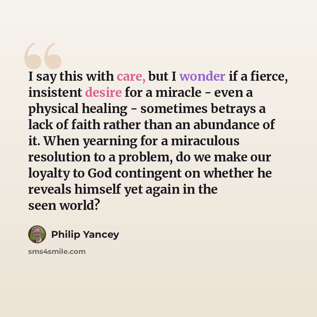 “I say this with care, but I wonder if a fierce, insistent desire for a miracle - even a physical healing - sometimes betrays a lack of faith rather than an abundance of it. When yearning for a miraculous resolution to a problem, do we make our loyalty to God contingent on whether he reveals…” quote by Philip Yancey