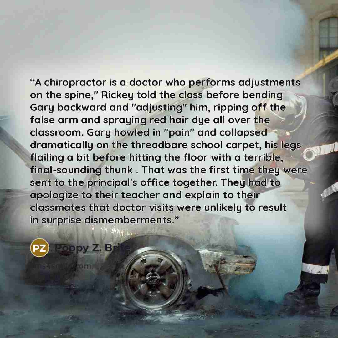 “A chiropractor is a doctor who performs adjustments on the spine," Rickey told the class before bending Gary backward and "adjusting" him, ripping off the false arm and spraying red hair dye all over the classroom. Gary howled in "pain" and collapsed dramatically on the threadbare school carpet…” quote by Poppy Z. Brite