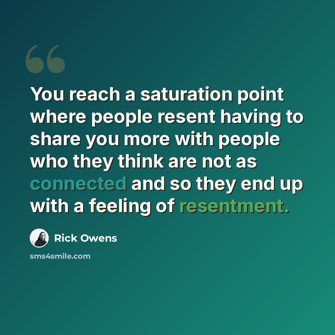 “You reach a saturation point where people resent having to share you more with people who they think are not as connected and so they end up with a feeling of resentment.” quote by Rick Owens