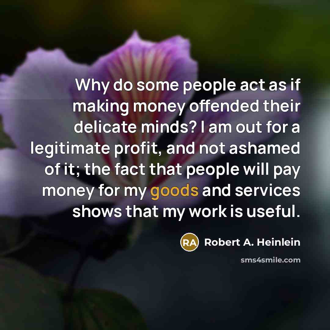 “Why do some people act as if making money offended their delicate minds? I am out for a legitimate profit, and not ashamed of it; the fact that people will pay money for my goods and services shows that my work is useful.” quote by Robert A. Heinlein