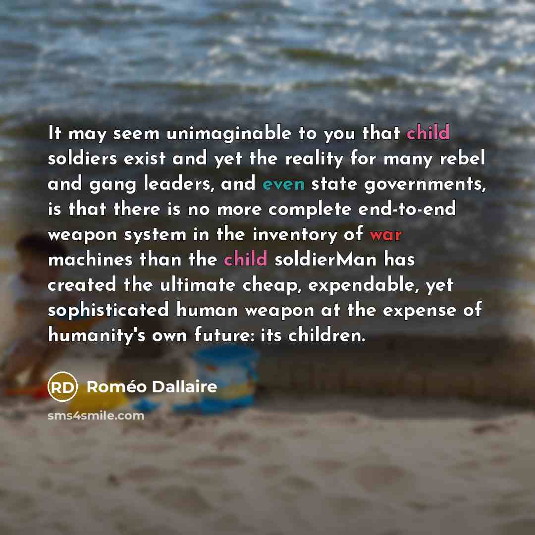“It may seem unimaginable to you that child soldiers exist and yet the reality for many rebel and gang leaders, and even state governments, is that there is no more complete end-to-end weapon system in the inventory of war machines than the child soldierMan has created the ultimate cheap…” quote by Roméo Dallaire