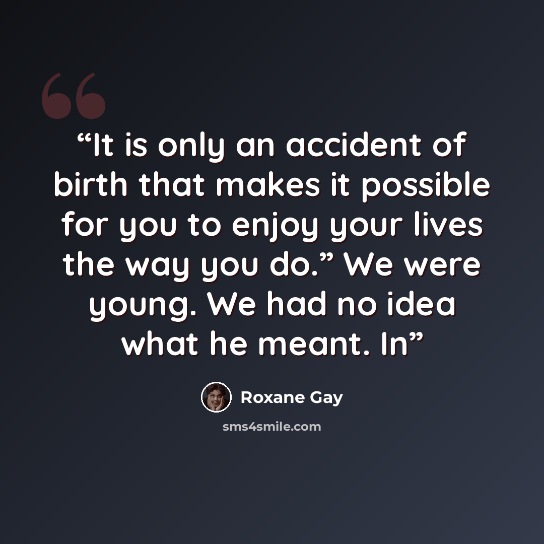 “It is only an accident of birth that makes it possible for you to enjoy your lives the way you do.” We were young. We had no idea what he meant. In” quote by Roxane Gay