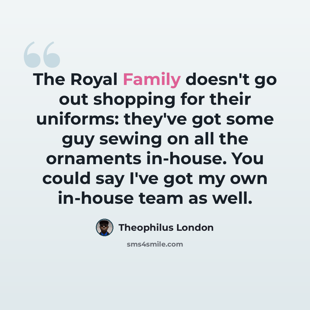 “The Royal Family doesn't go out shopping for their uniforms: they've got some guy sewing on all the ornaments in-house. You could say I've got my own in-house team as well.” quote by Theophilus London