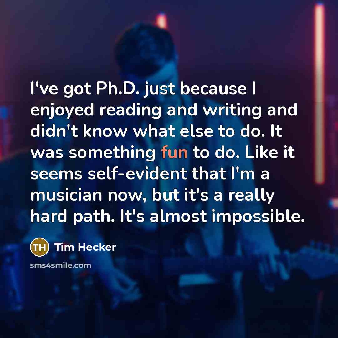 “I've got Ph.D. just because I enjoyed reading and writing and didn't know what else to do. It was something fun to do. Like it seems self-evident that I'm a musician now, but it's a really hard path. It's almost impossible.” quote by Tim Hecker