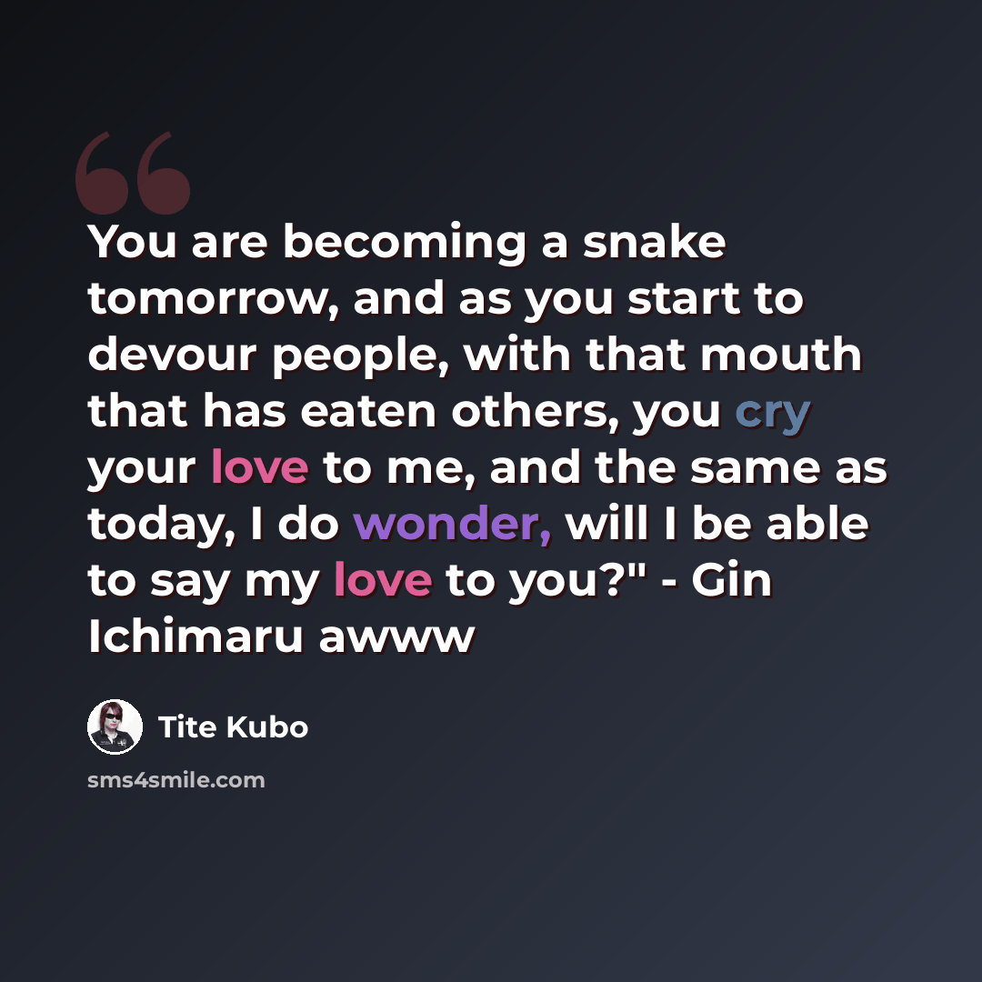 “You are becoming a snake tomorrow, and as you start to devour people, with that mouth that has eaten others, you cry your love to me, and the same as today, I do wonder, will I be able to say my love to you?" - Gin Ichimaru awww” quote by Tite Kubo