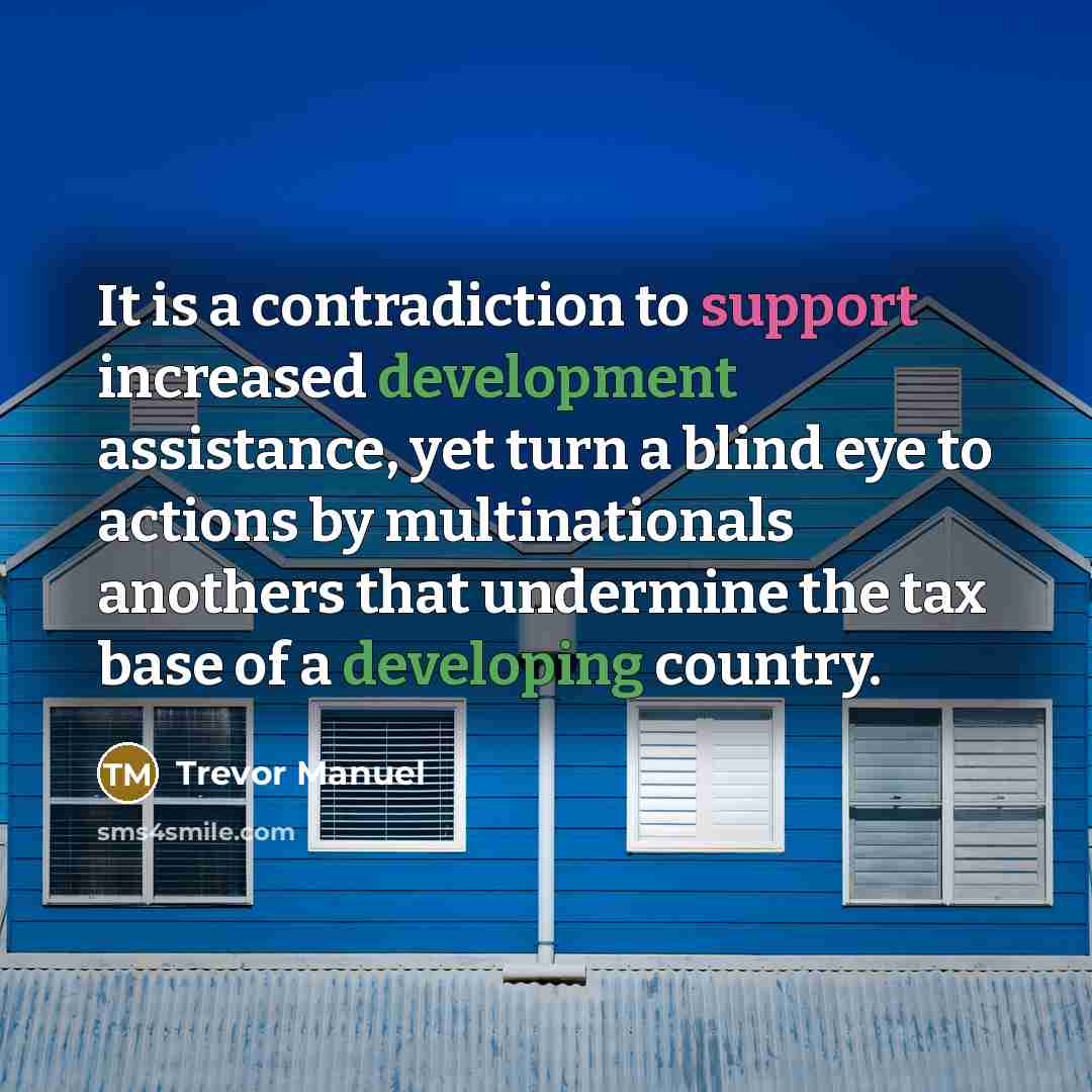 “It is a contradiction to support increased development assistance, yet turn a blind eye to actions by multinationals anothers that undermine the tax base of a developing country.” quote by Trevor Manuel