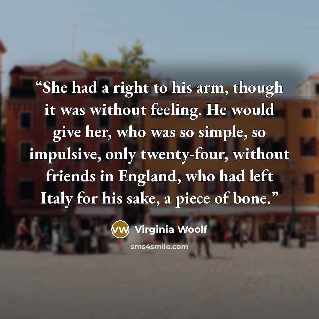 “She had a right to his arm, though it was without feeling. He would give her, who was so simple, so impulsive, only twenty-four, without friends in England, who had left Italy for his sake, a piece of bone.” quote by Virginia Woolf