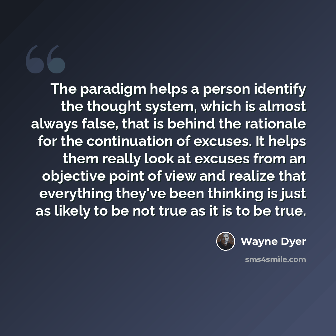 “The paradigm helps a person identify the thought system, which is almost always false, that is behind the rationale for the continuation of excuses. It helps them really look at excuses from an objective point of view and realize that everything they've been thinking is just as likely to be not…” quote by Wayne Dyer