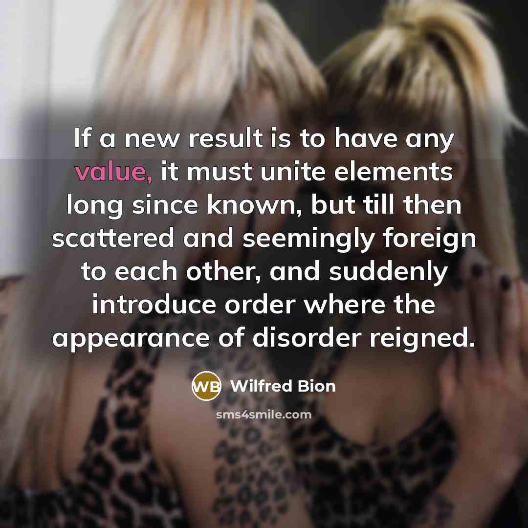 “If a new result is to have any value, it must unite elements long since known, but till then scattered and seemingly foreign to each other, and suddenly introduce order where the appearance of disorder reigned.” quote by Wilfred Bion