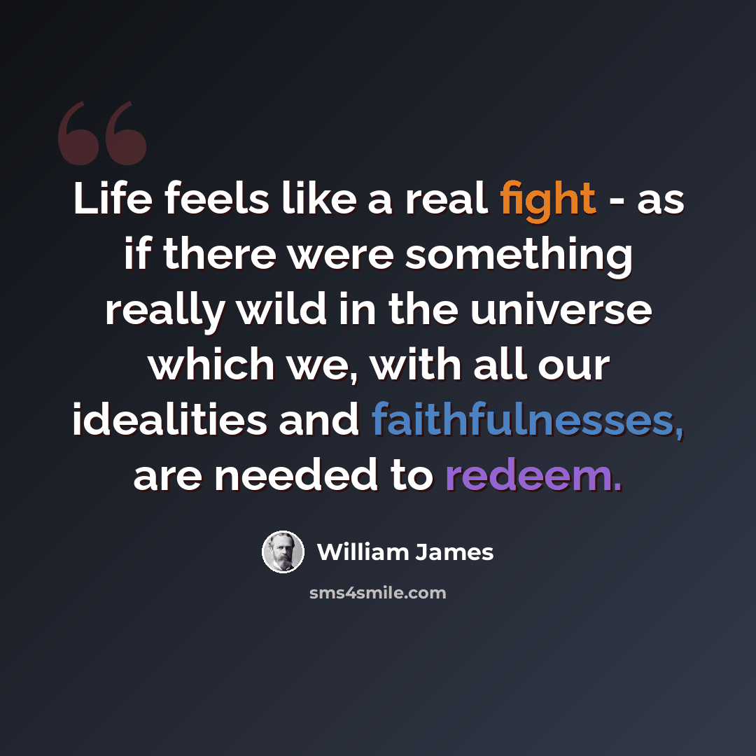 “Life feels like a real fight - as if there were something really wild in the universe which we, with all our idealities and faithfulnesses, are needed to redeem.” quote by William James