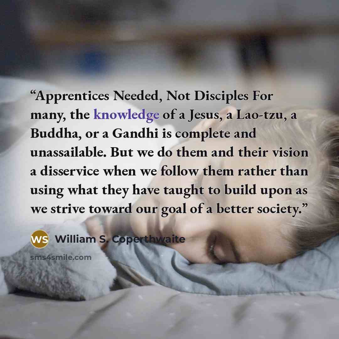 “Apprentices Needed, Not Disciples For many, the knowledge of a Jesus, a Lao-tzu, a Buddha, or a Gandhi is complete and unassailable. But we do them and their vision a disservice when we follow them rather than using what they have taught to build upon as we strive toward our goal of a better…” quote by William S. Coperthwaite