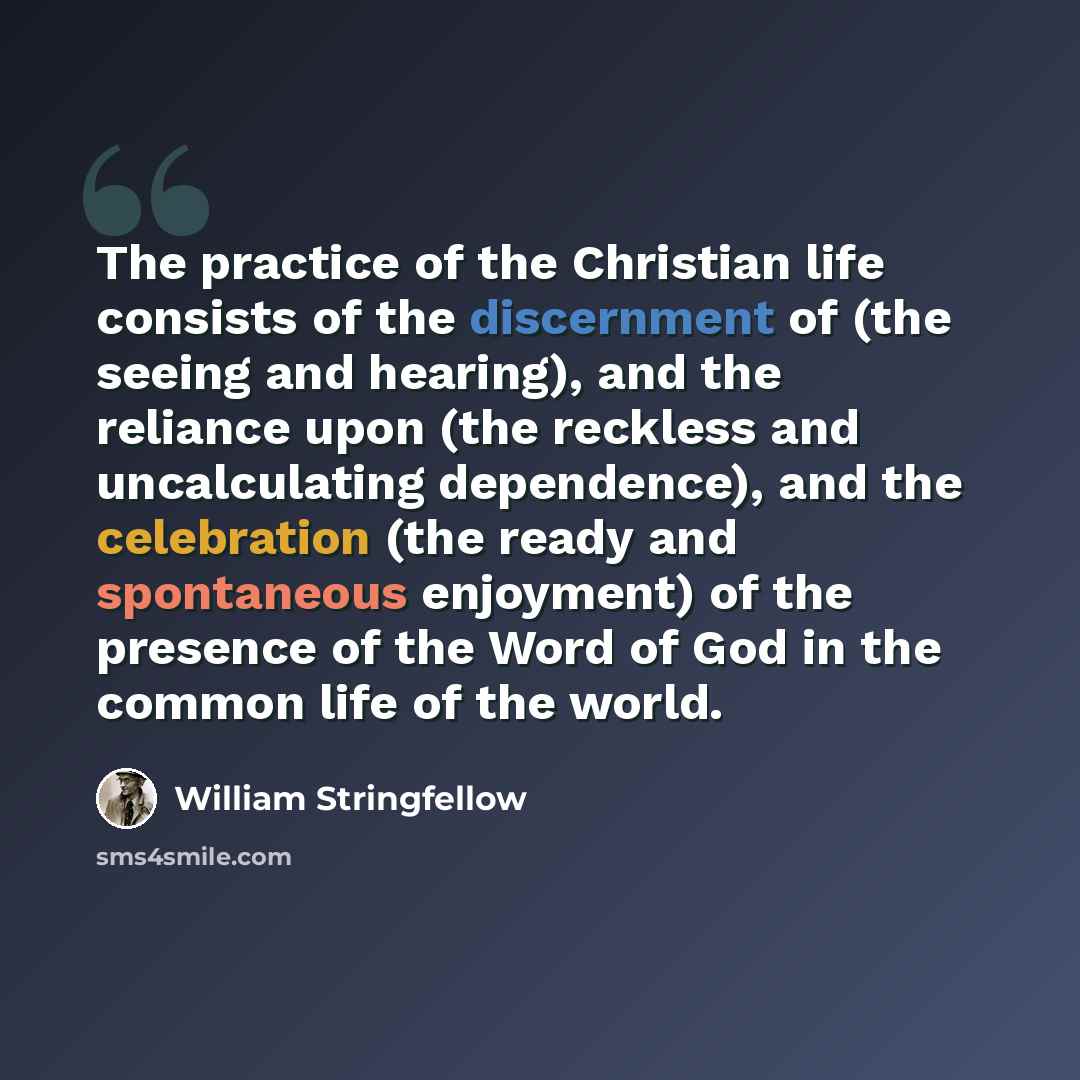 “The practice of the Christian life consists of the discernment of (the seeing and hearing), and the reliance upon (the reckless and uncalculating dependence), and the celebration (the ready and spontaneous enjoyment) of the presence of the Word of God in the common life of the world.” quote by William Stringfellow