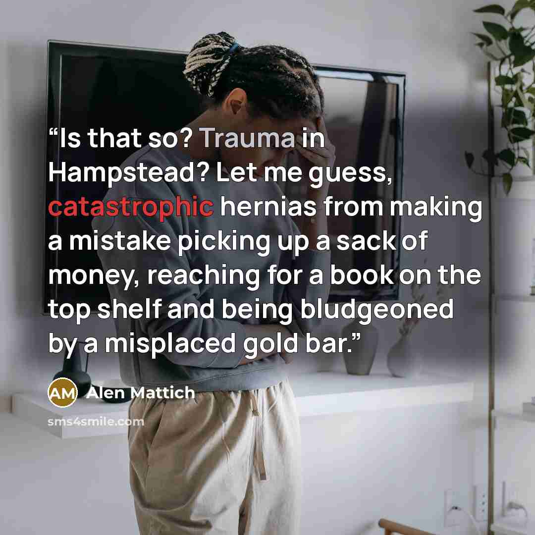 “Is that so? Trauma in Hampstead? Let me guess, catastrophic hernias from making a mistake picking up a sack of money, reaching for a book on the top shelf and being bludgeoned by a misplaced gold bar.” quote by Alen Mattich