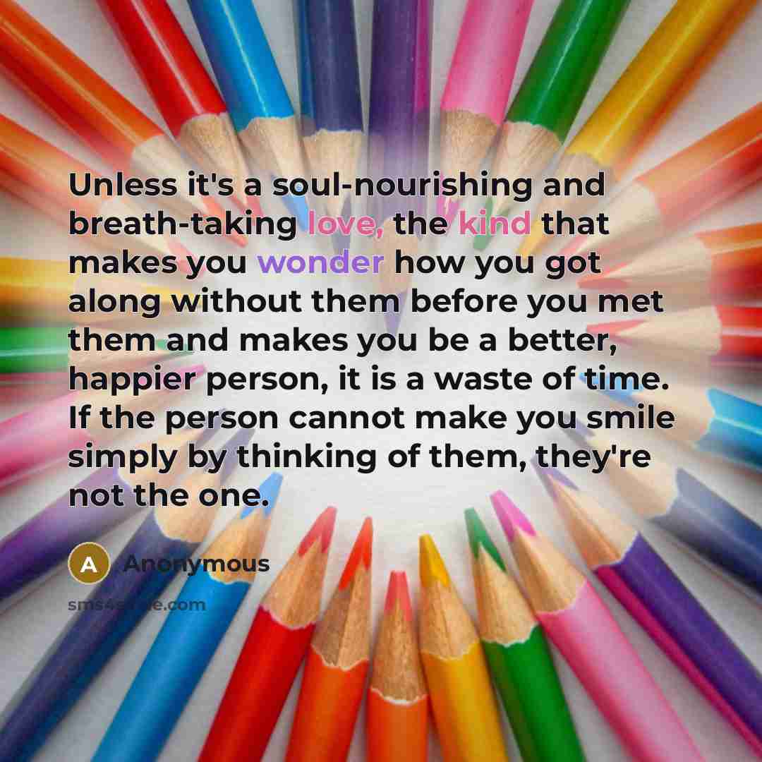 “Unless it's a soul-nourishing and breath-taking love, the kind that makes you wonder how you got along without them before you met them and makes you be a better, happier person, it is a waste of time. If the person cannot make you smile simply by thinking of them, they're not the one.” quote by Anonymous