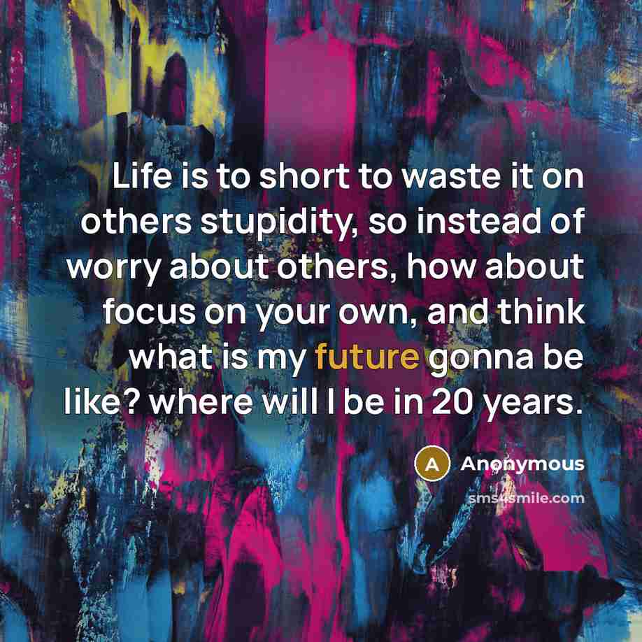 “Life is to short to waste it on others stupidity, so instead of worry about others, how about focus on your own, and think what is my future gonna be like? where will I be in 20 years.” quote by Anonymous