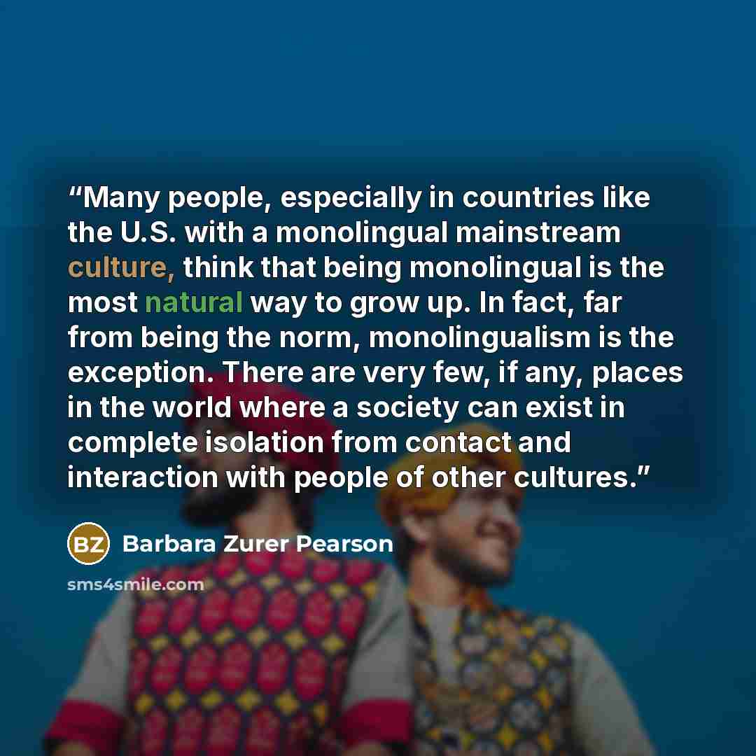 “Many people, especially in countries like the U.S. with a monolingual mainstream culture, think that being monolingual is the most natural way to grow up. In fact, far from being the norm, monolingualism is the exception. There are very few, if any, places in the world where a society can exist in…” quote by Barbara Zurer Pearson