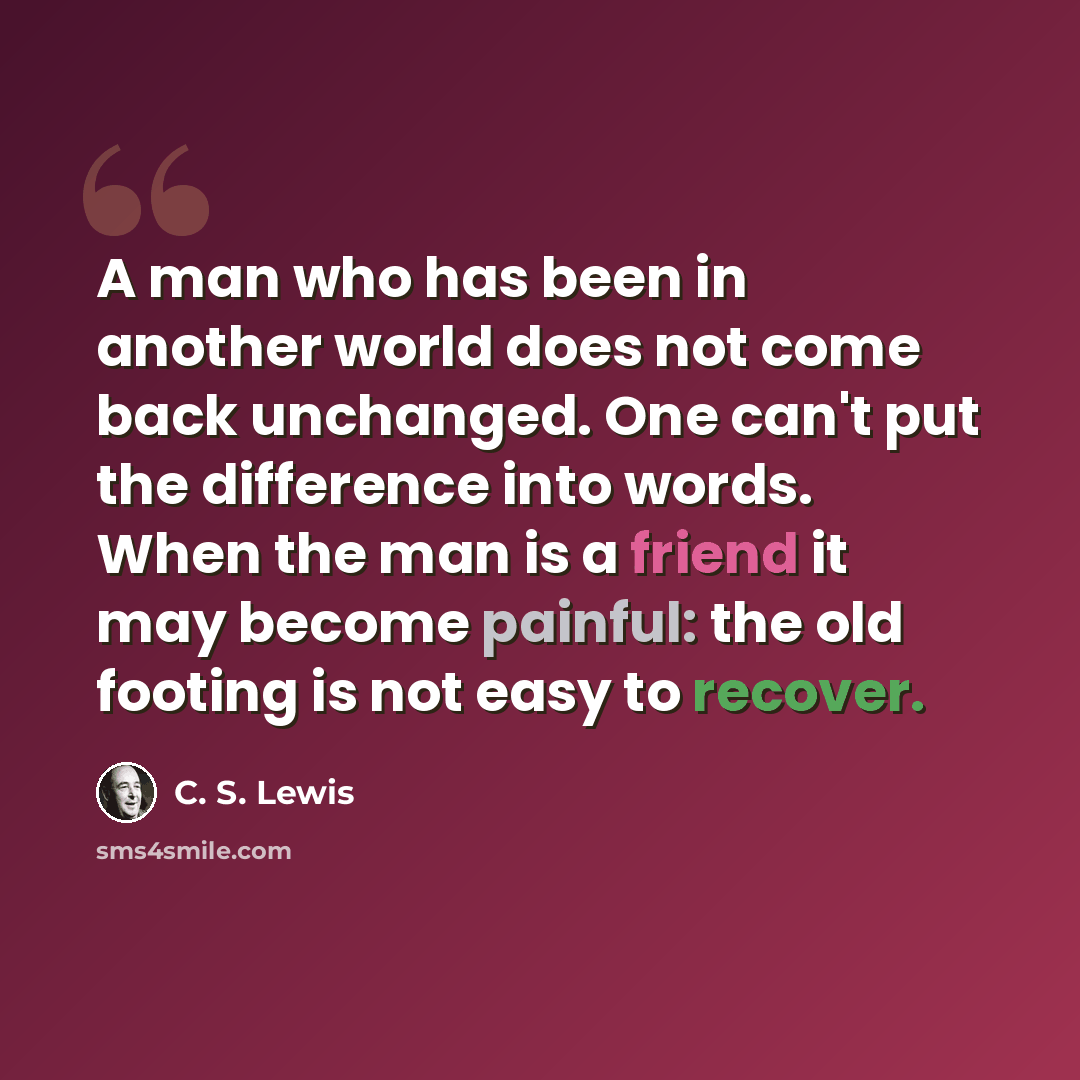 “A man who has been in another world does not come back unchanged. One can't put the difference into words. When the man is a friend it may become painful: the old footing is not easy to recover.” quote by C. S. Lewis