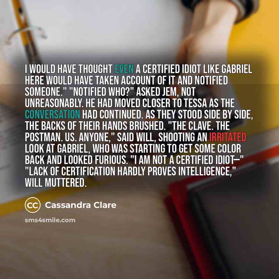“I would have thought even a certified idiot like Gabriel here would have taken account of it and notified someone." "Notified who?" asked Jem, not unreasonably. He had moved closer to Tessa as the conversation had continued. As they stood side by side, the backs of their hands brushed. "The Clave…” quote by Cassandra Clare