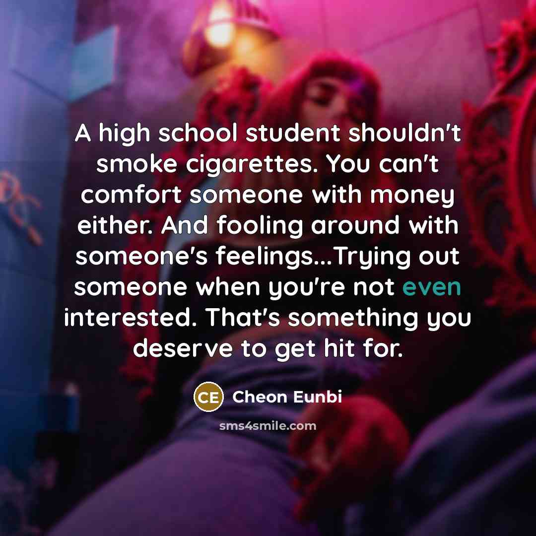 “A high school student shouldn't smoke cigarettes. You can't comfort someone with money either. And fooling around with someone's feelings...Trying out someone when you're not even interested. That's something you deserve to get hit for.” quote by Cheon Eunbi