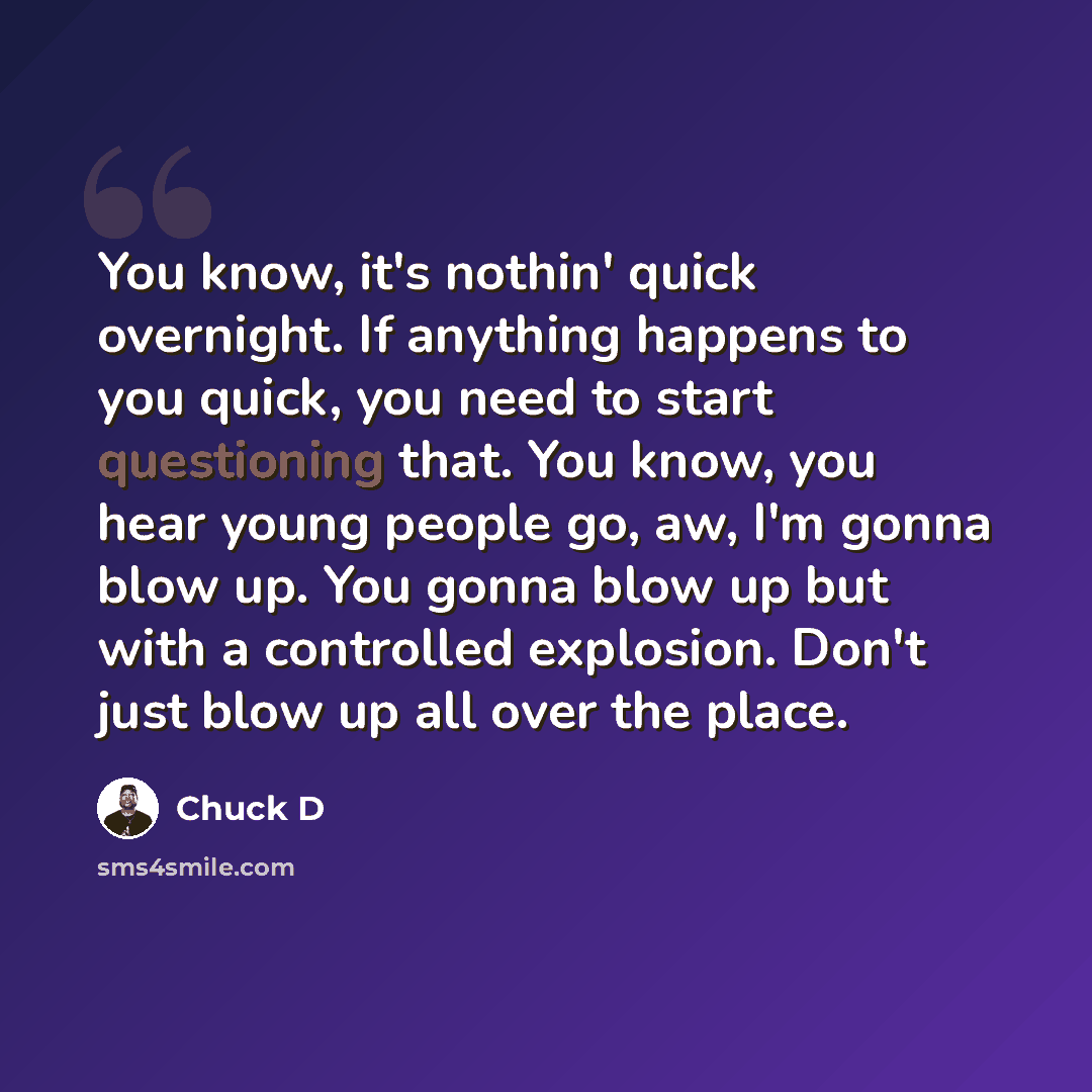 “You know, it's nothin' quick overnight. If anything happens to you quick, you need to start questioning that. You know, you hear young people go, aw, I'm gonna blow up. You gonna blow up but with a controlled explosion. Don't just blow up all over the place.” quote by Chuck D