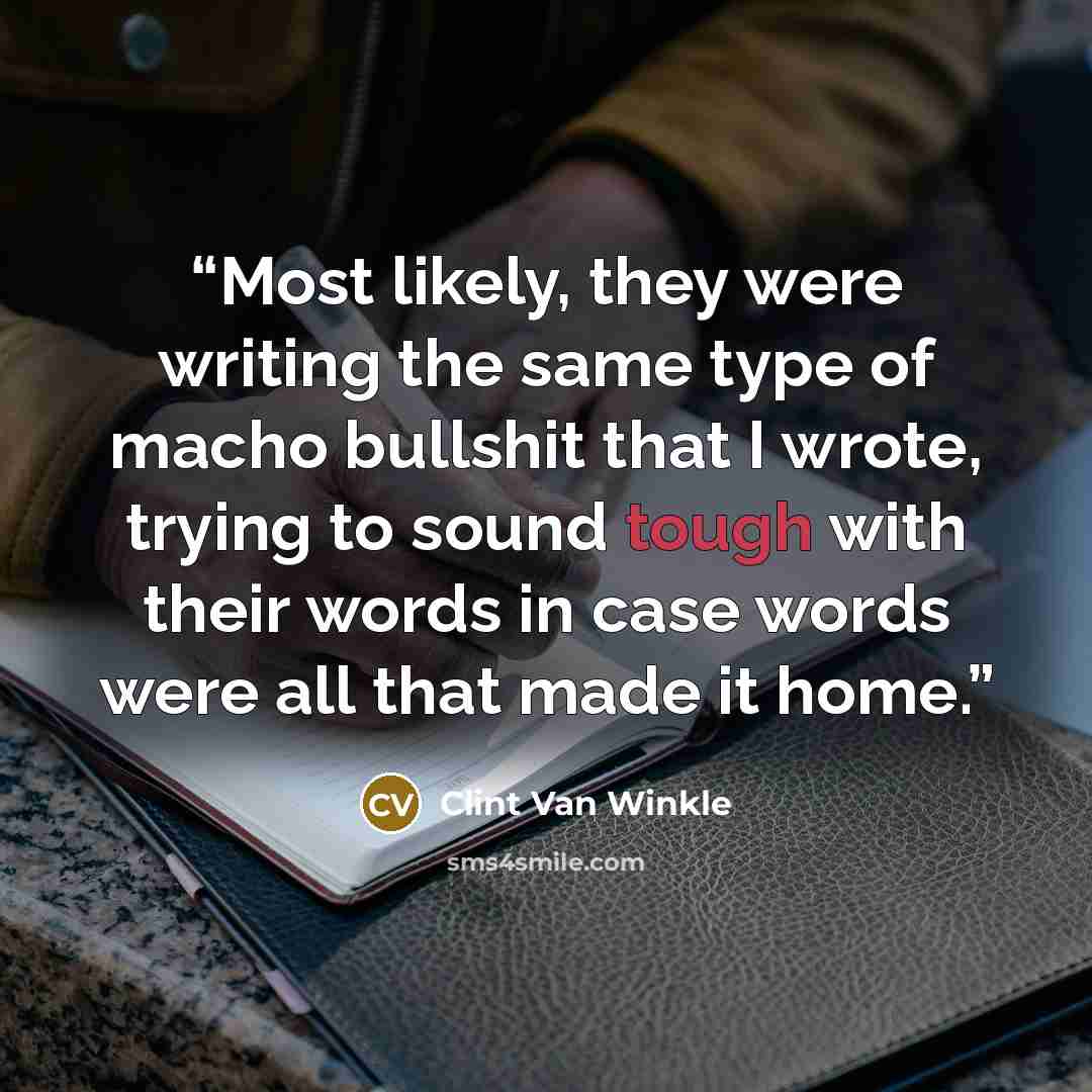 “Most likely, they were writing the same type of macho bullshit that I wrote, trying to sound tough with their words in case words were all that made it home.” quote by Clint Van Winkle