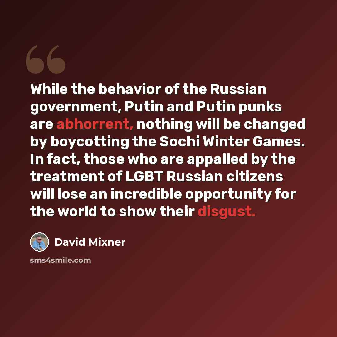 “While the behavior of the Russian government, Putin and Putin punks are abhorrent, nothing will be changed by boycotting the Sochi Winter Games. In fact, those who are appalled by the treatment of LGBT Russian citizens will lose an incredible opportunity for the world to show their disgust.” quote by David Mixner