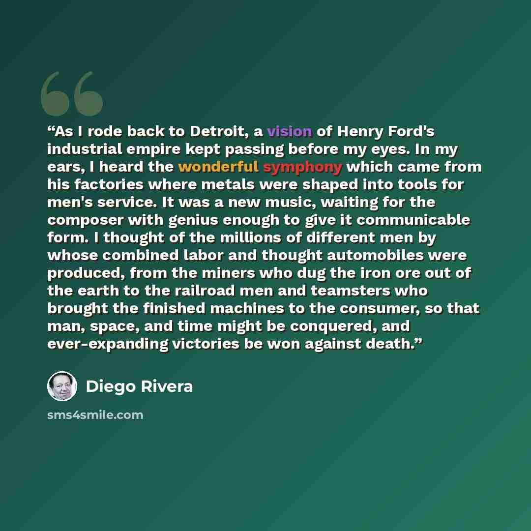 “As I rode back to Detroit, a vision of Henry Ford's industrial empire kept passing before my eyes. In my ears, I heard the wonderful symphony which came from his factories where metals were shaped into tools for men's service. It was a new music, waiting for the composer with genius enough to give…” quote by Diego Rivera