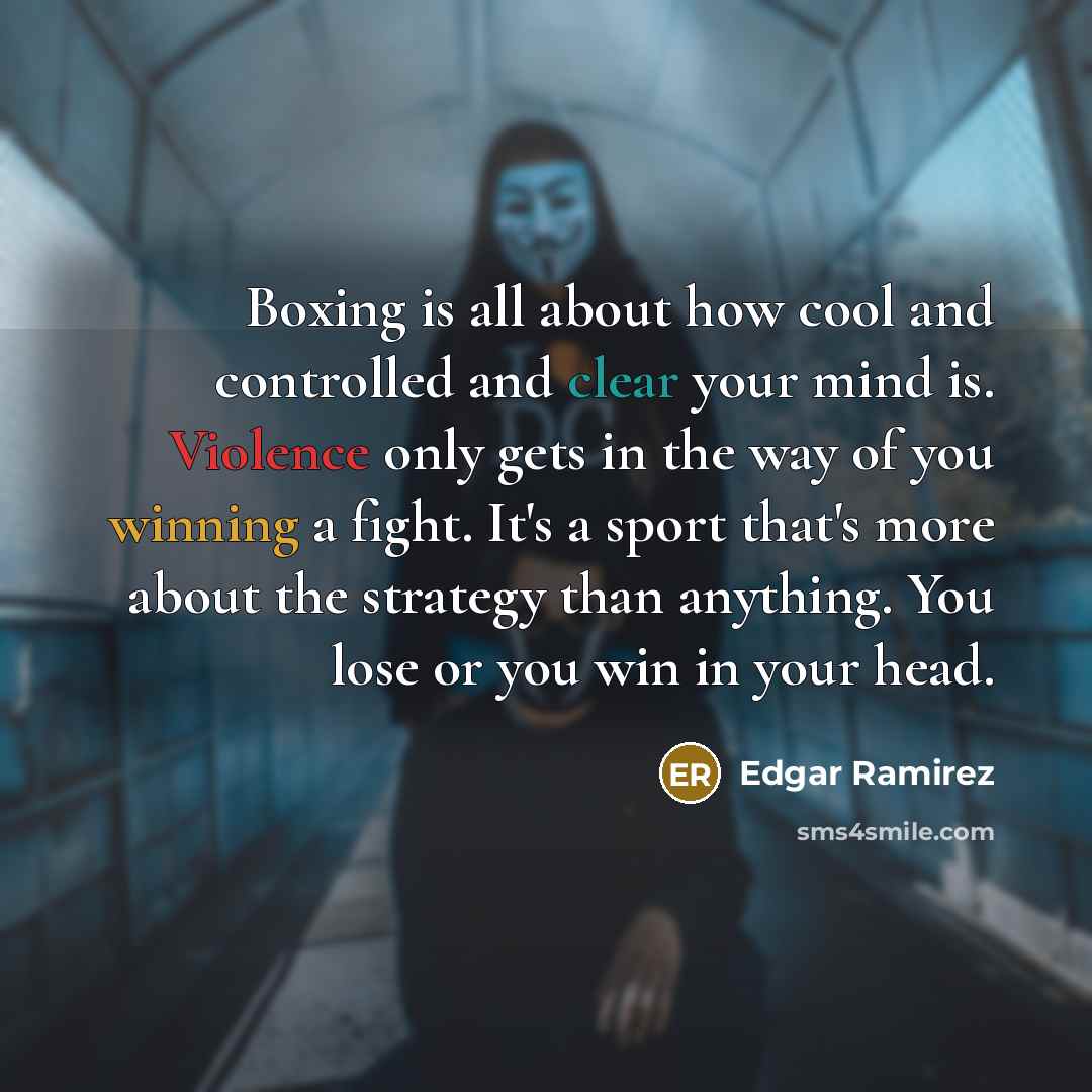 “Boxing is all about how cool and controlled and clear your mind is. Violence only gets in the way of you winning a fight. It's a sport that's more about the strategy than anything. You lose or you win in your head.” quote by Edgar Ramirez