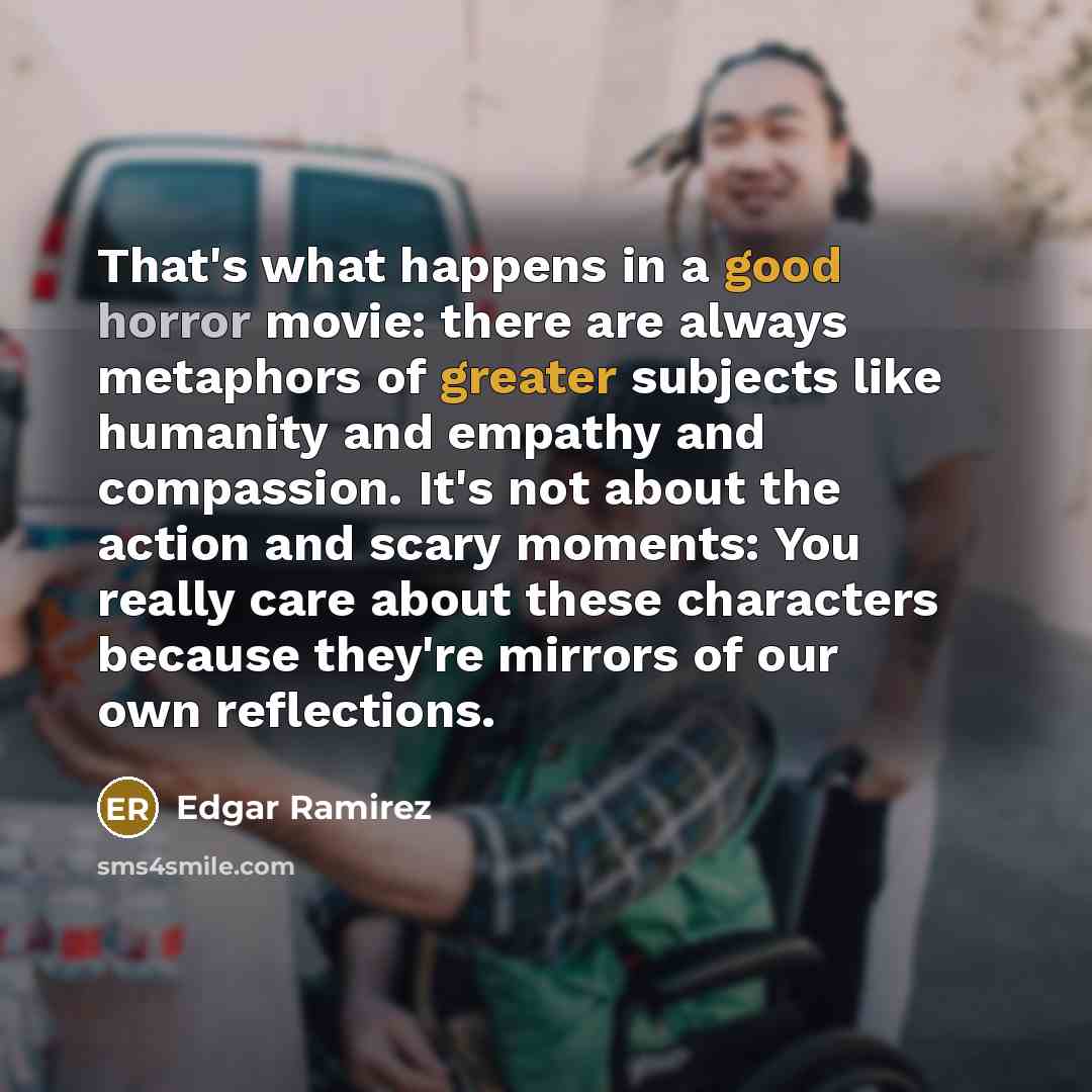 “That's what happens in a good horror movie: there are always metaphors of greater subjects like humanity and empathy and compassion. It's not about the action and scary moments: You really care about these characters because they're mirrors of our own reflections.” quote by Edgar Ramirez