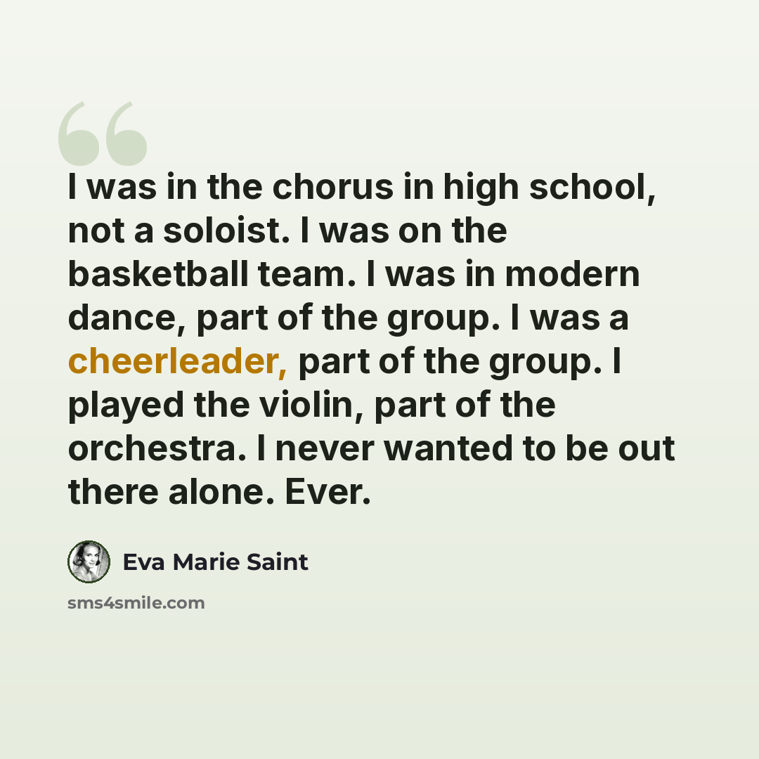 “I was in the chorus in high school, not a soloist. I was on the basketball team. I was in modern dance, part of the group. I was a cheerleader, part of the group. I played the violin, part of the orchestra. I never wanted to be out there alone. Ever.” quote by Eva Marie Saint