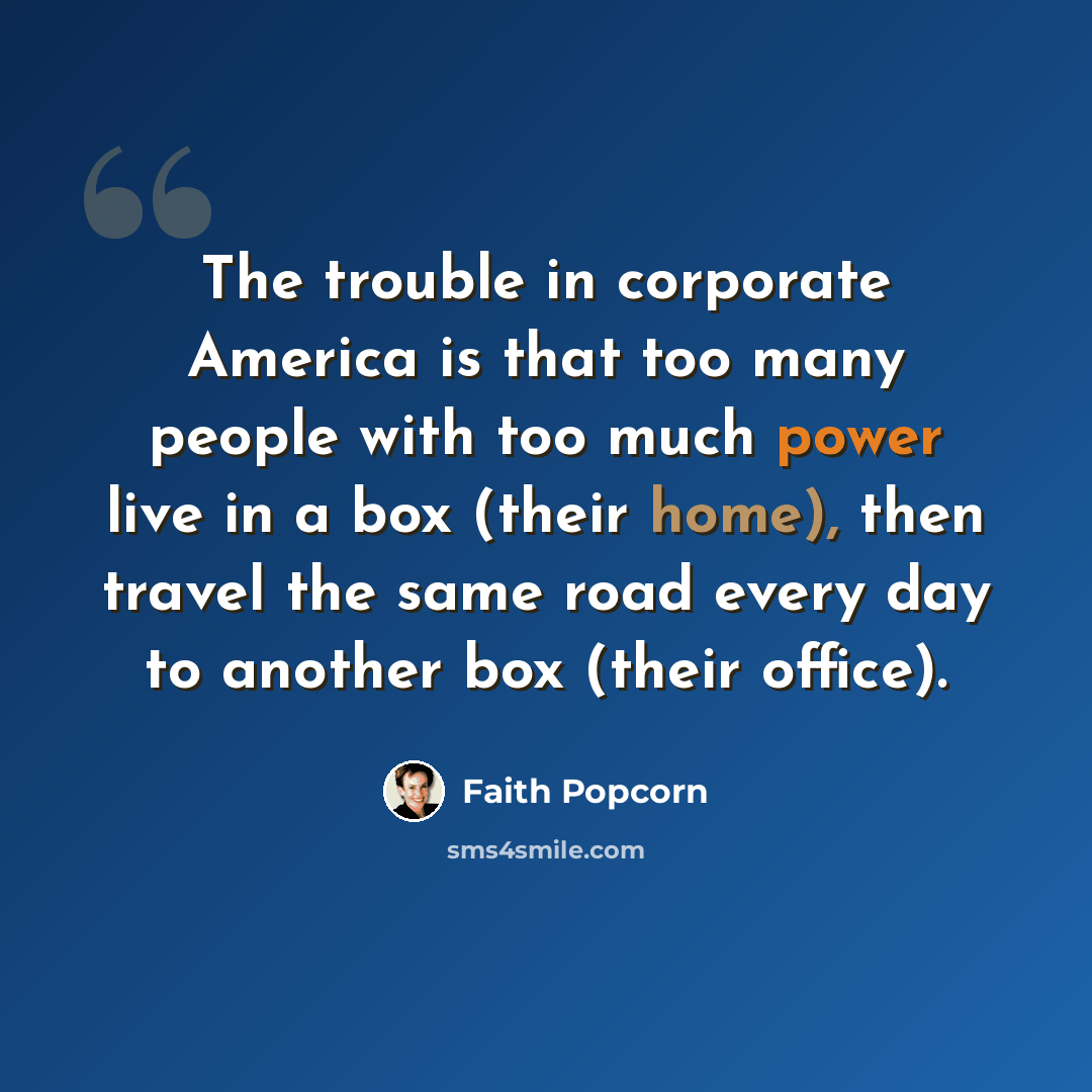 “The trouble in corporate America is that too many people with too much power live in a box (their home), then travel the same road every day to another box (their office).” quote by Faith Popcorn