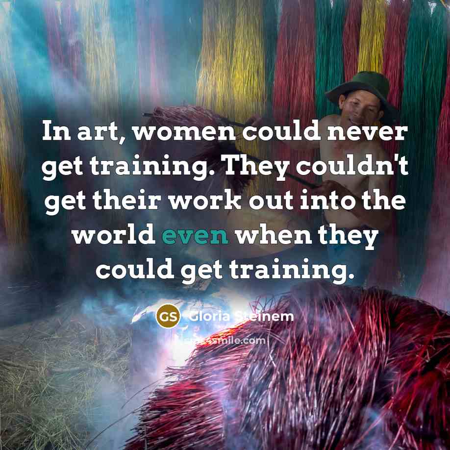 “In art, women could never get training. They couldn't get their work out into the world even when they could get training.” quote by Gloria Steinem