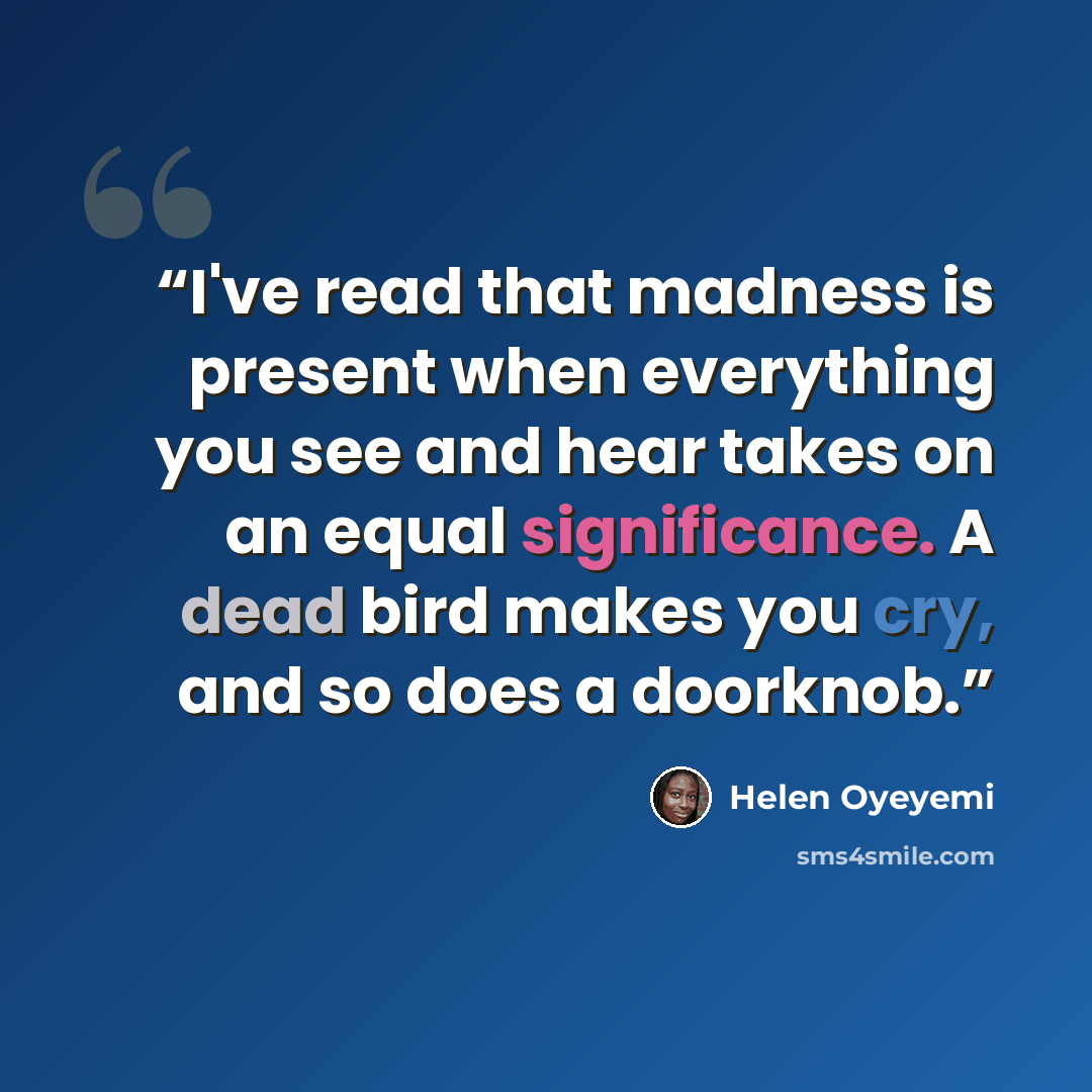 “I've read that madness is present when everything you see and hear takes on an equal significance. A dead bird makes you cry, and so does a doorknob.” quote by Helen Oyeyemi
