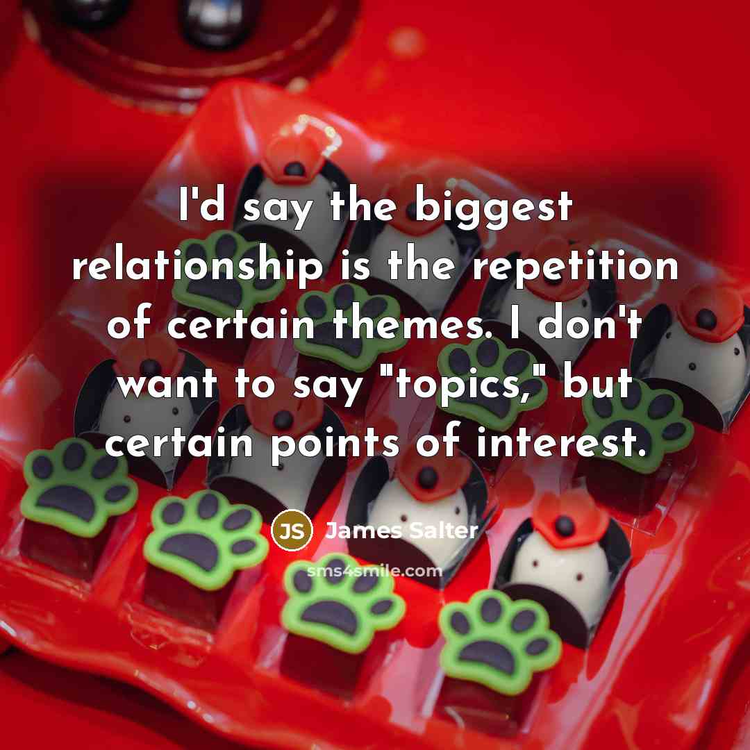 “I'd say the biggest relationship is the repetition of certain themes. I don't want to say "topics," but certain points of interest.” quote by James Salter