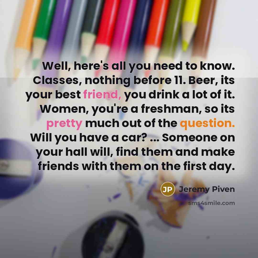 “Well, here's all you need to know. Classes, nothing before 11. Beer, its your best friend, you drink a lot of it. Women, you're a freshman, so its pretty much out of the question. Will you have a car? ... Someone on your hall will, find them and make friends with them on the first day.” quote by Jeremy Piven