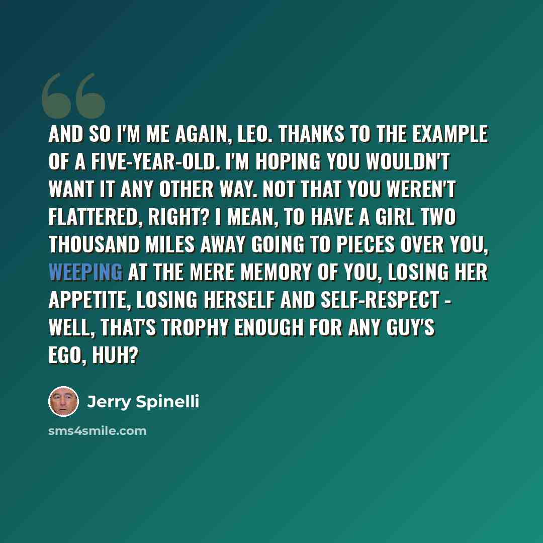 “And so I'm me again, Leo. Thanks to the example of a five-year-old. I'm hoping you wouldn't want it any other way. Not that you weren't flattered, right? I mean, to have a girl two thousand miles away going to pieces over you, weeping at the mere memory of you, losing her appetite, losing herself…” quote by Jerry Spinelli