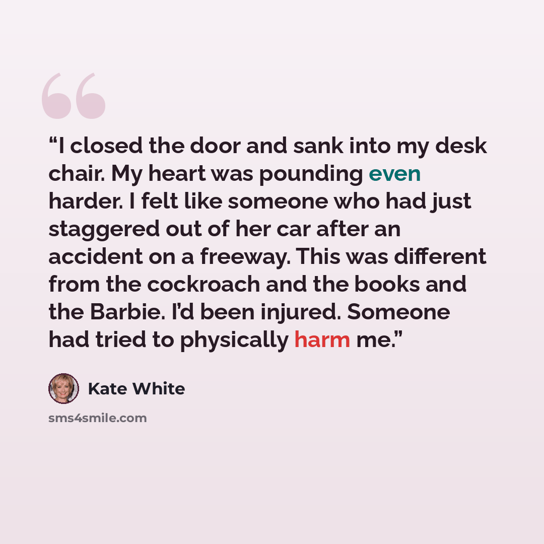 “I closed the door and sank into my desk chair. My heart was pounding even harder. I felt like someone who had just staggered out of her car after an accident on a freeway. This was different from the cockroach and the books and the Barbie. I’d been injured. Someone had tried to physically harm me.” quote by Kate White
