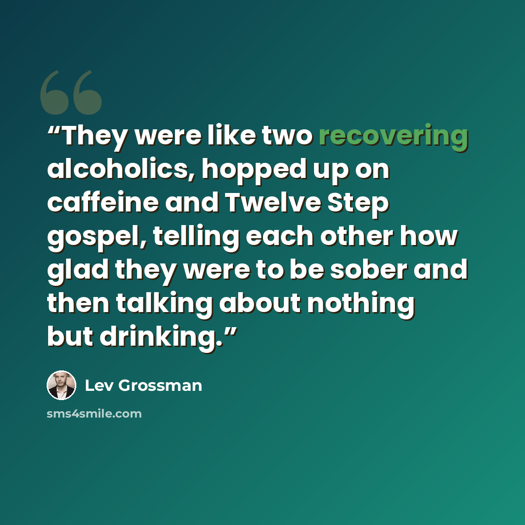 “They were like two recovering alcoholics, hopped up on caffeine and Twelve Step gospel, telling each other how glad they were to be sober and then talking about nothing but drinking.” quote by Lev Grossman