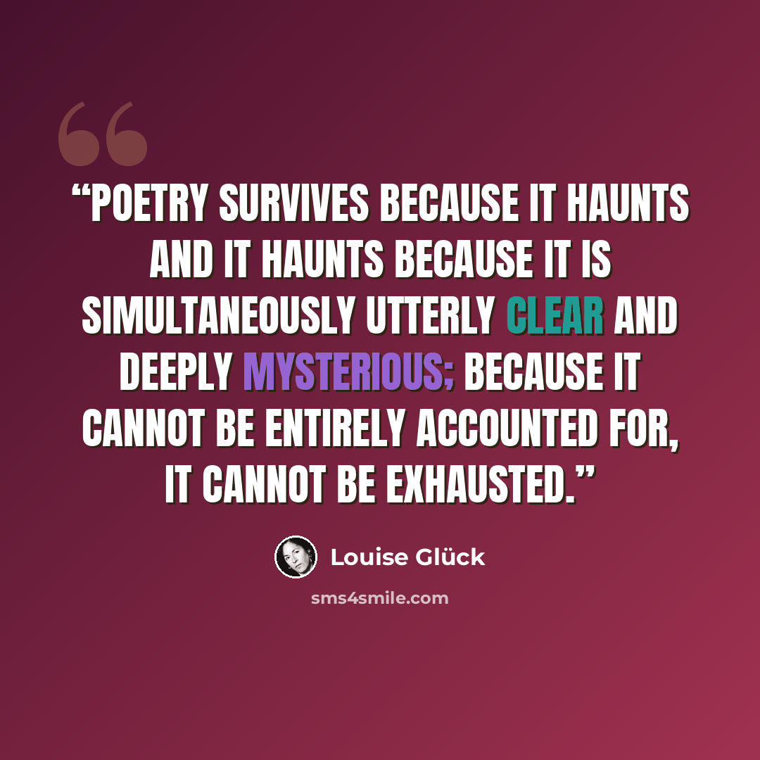 “Poetry survives because it haunts and it haunts because it is simultaneously utterly clear and deeply mysterious; because it cannot be entirely accounted for, it cannot be exhausted.” quote by Louise Glück