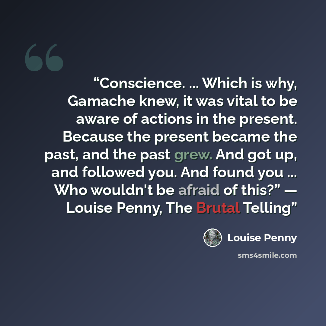 “Conscience. ... Which is why, Gamache knew, it was vital to be aware of actions in the present. Because the present became the past, and the past grew. And got up, and followed you. And found you ... Who wouldn't be afraid of this?” ― Louise Penny, The Brutal Telling” quote by Louise Penny