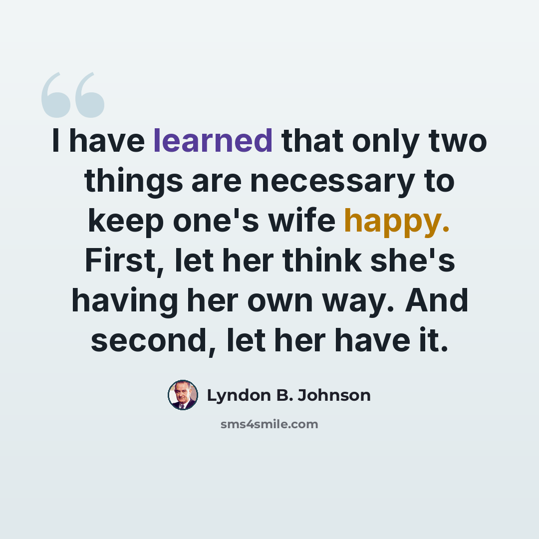“I have learned that only two things are necessary to keep one's wife happy. First, let her think she's having her own way. And second, let her have it.” quote by Lyndon B. Johnson